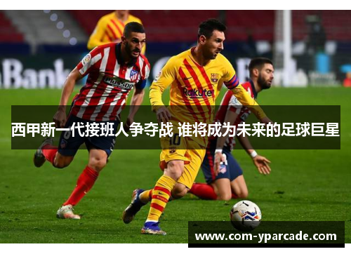 西甲新一代接班人争夺战 谁将成为未来的足球巨星