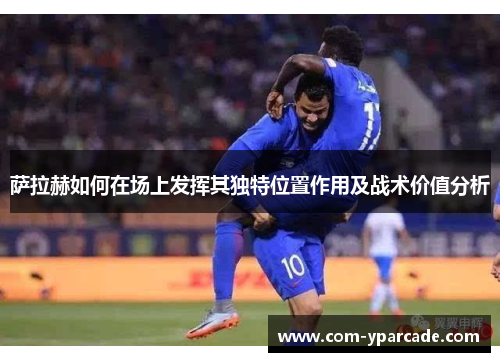 萨拉赫如何在场上发挥其独特位置作用及战术价值分析 萨拉赫如何在场上发挥其独特位置作用及战术价值分析