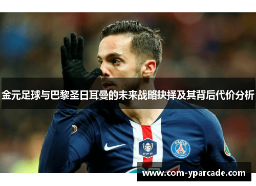 金元足球与巴黎圣日耳曼的未来战略抉择及其背后代价分析