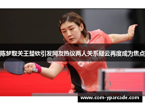 陈梦取关王楚钦引发网友热议两人关系疑云再度成为焦点