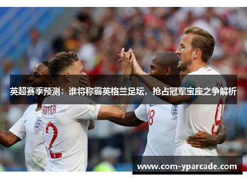 英超赛季预测：谁将称霸英格兰足坛，抢占冠军宝座之争解析