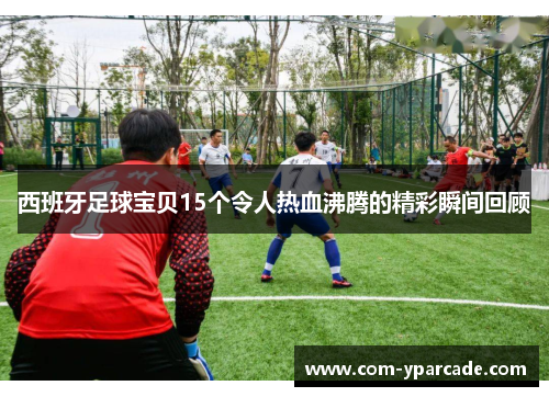 西班牙足球宝贝15个令人热血沸腾的精彩瞬间回顾 西班牙足球宝贝15个令人热血沸腾的精彩瞬间回顾