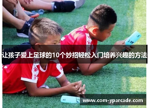 让孩子爱上足球的10个妙招轻松入门培养兴趣的方法 让孩子爱上足球的10个妙招轻松入门培养兴趣的方法