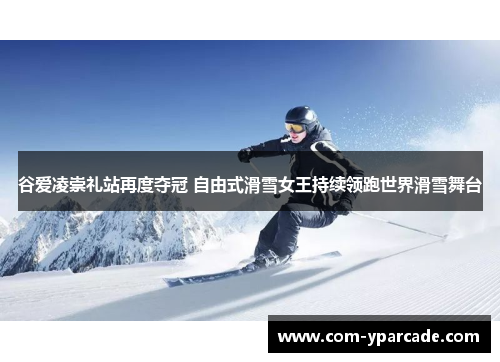 谷爱凌崇礼站再度夺冠 自由式滑雪女王持续领跑世界滑雪舞台