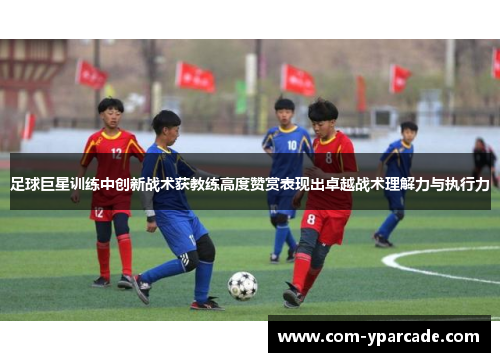 足球巨星训练中创新战术获教练高度赞赏表现出卓越战术理解力与执行力 足球巨星训练中创新战术获教练高度赞赏表现出卓越战术理解力与执行力