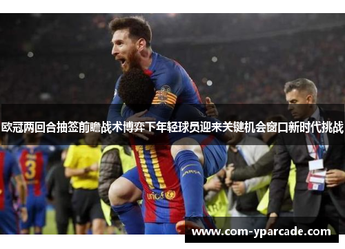 欧冠两回合抽签前瞻战术博弈下年轻球员迎来关键机会窗口新时代挑战