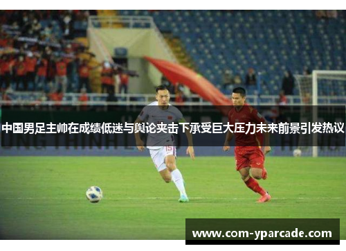 中国男足主帅在成绩低迷与舆论夹击下承受巨大压力未来前景引发热议 中国男足主帅在成绩低迷与舆论夹击下承受巨大压力未来前景引发热议