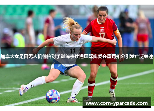 加拿大女足因无人机偷拍对手训练事件遭国际奥委会重罚扣分引发广泛关注 加拿大女足因无人机偷拍对手训练事件遭国际奥委会重罚扣分引发广泛关注