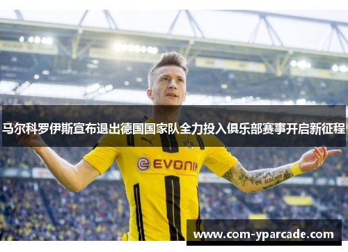 马尔科罗伊斯宣布退出德国国家队全力投入俱乐部赛事开启新征程