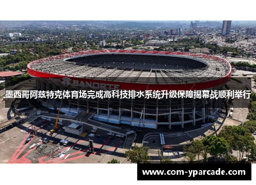 墨西哥阿兹特克体育场完成高科技排水系统升级保障揭幕战顺利举行