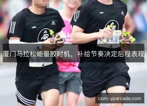 厦门马拉松能量胶时机，补给节奏决定后程表现